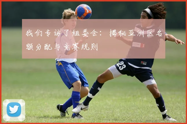 我们专访了组委会：揭秘亚洲区名额分配与竞赛规则