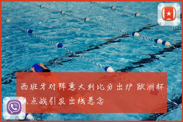 西班牙对阵意大利比分出炉 欧洲杯焦点战引发出线悬念