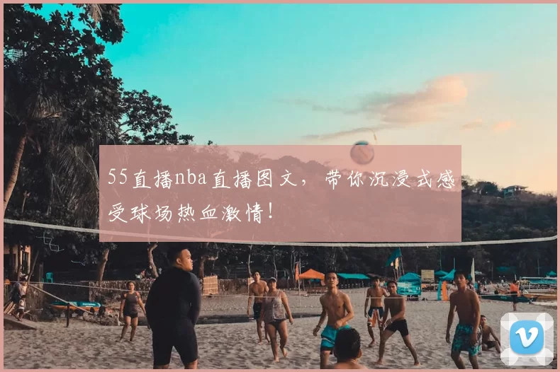 55直播nba直播图文，带你沉浸式感受球场热血激情！