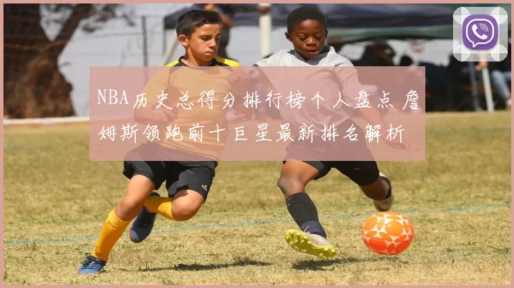 NBA历史总得分排行榜个人盘点 詹姆斯领跑前十巨星最新排名解析