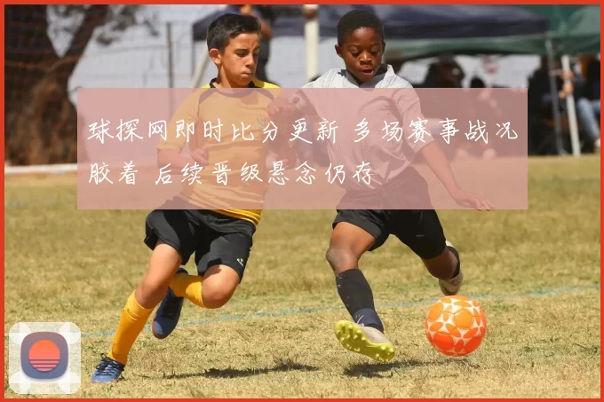 球探网即时比分更新 多场赛事战况胶着 后续晋级悬念仍存