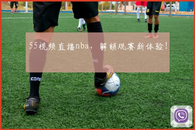 55视频直播nba，解锁观赛新体验！