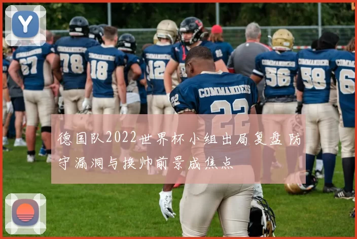 德国队2022世界杯小组出局复盘 防守漏洞与换帅前景成焦点