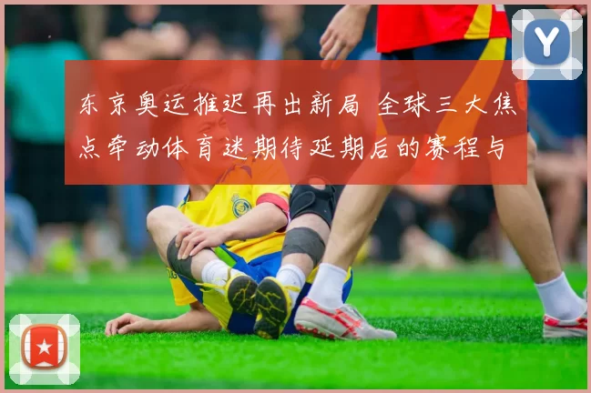 东京奥运推迟再出新局 全球三大焦点牵动体育迷期待延期后的赛程与筹备