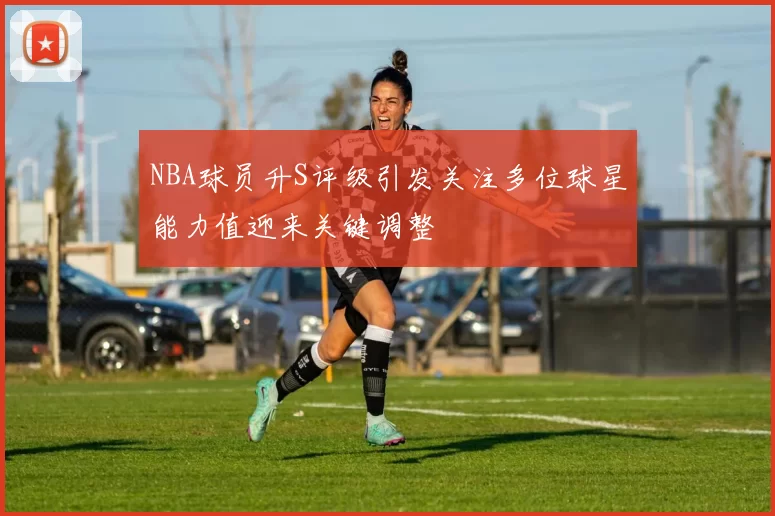 NBA球员升S评级引发关注多位球星能力值迎来关键调整