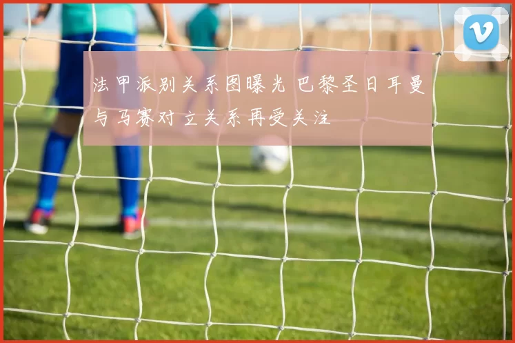 法甲派别关系图曝光 巴黎圣日耳曼与马赛对立关系再受关注