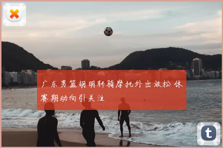 广东男篮胡明轩骑摩托外出放松 休赛期动向引关注