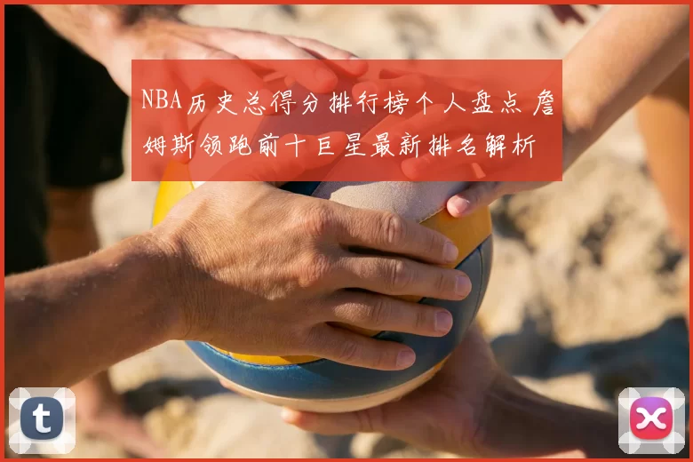 NBA历史总得分排行榜个人盘点 詹姆斯领跑前十巨星最新排名解析