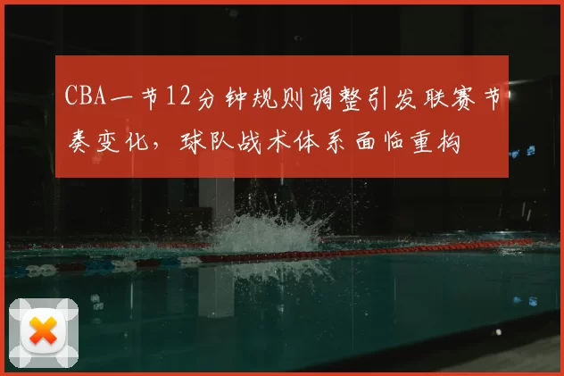 CBA一节12分钟规则调整引发联赛节奏变化,球队战术体系面临重构