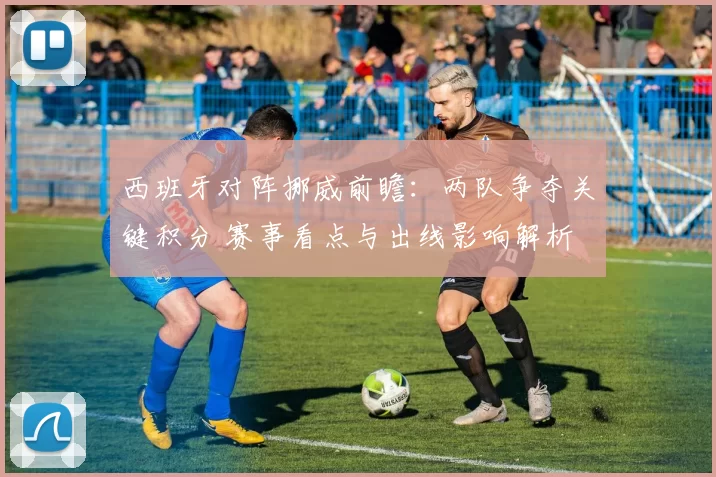 西班牙对阵挪威前瞻：两队争夺关键积分 赛事看点与出线影响解析