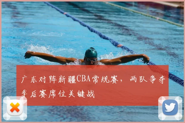 广东对阵新疆CBA常规赛，两队争夺季后赛席位关键战