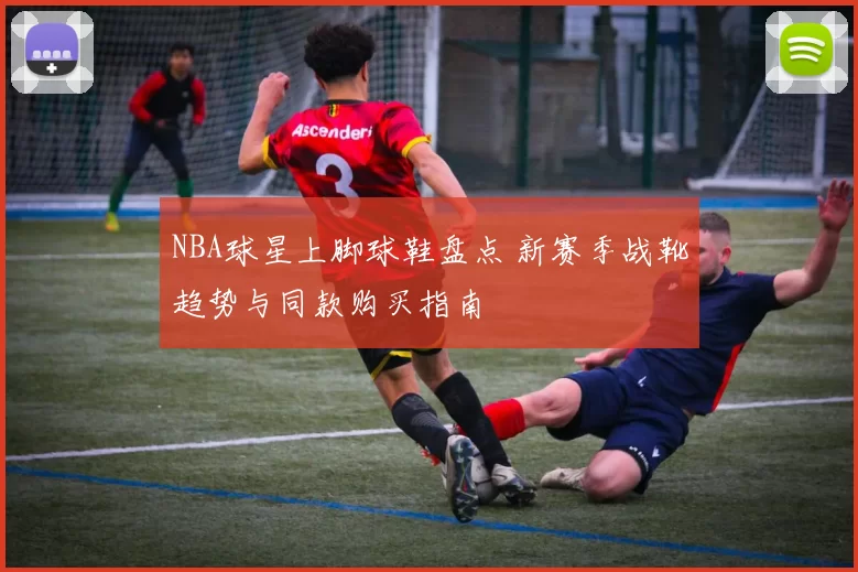 NBA球星上脚球鞋盘点 新赛季战靴趋势与同款购买指南