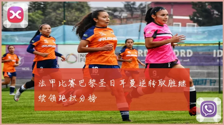 法甲比赛巴黎圣日耳曼逆转取胜继续领跑积分榜