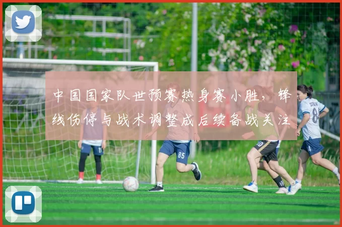 中国国家队世预赛热身赛小胜，锋线伤停与战术调整成后续备战关注点