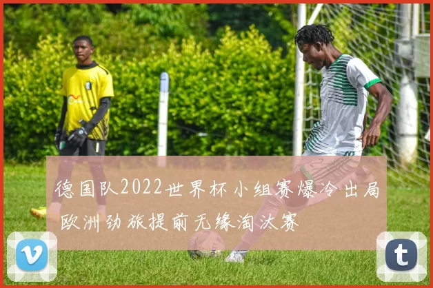 德国队2022世界杯小组赛爆冷出局 欧洲劲旅提前无缘淘汰赛