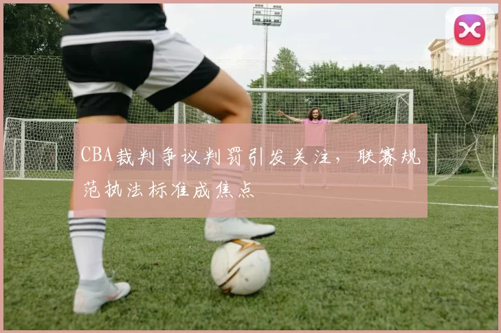 CBA裁判争议判罚引发关注，联赛规范执法标准成焦点