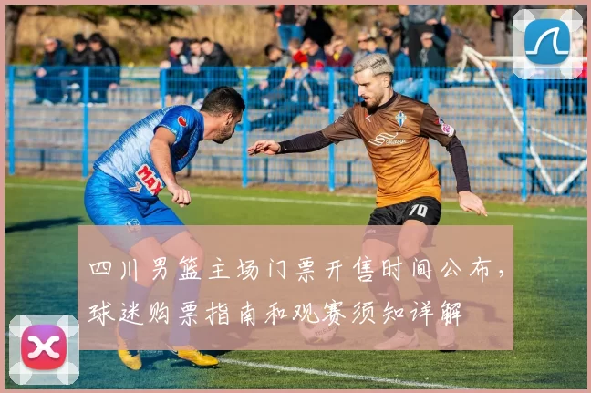 四川男篮主场门票开售时间公布，球迷购票指南和观赛须知详解
