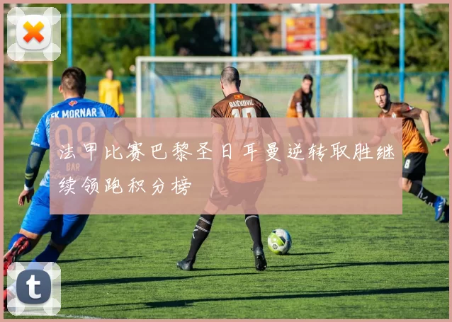 法甲比赛巴黎圣日耳曼逆转取胜继续领跑积分榜