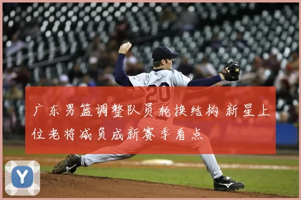 广东男篮调整队员轮换结构 新星上位老将减负成新赛季看点