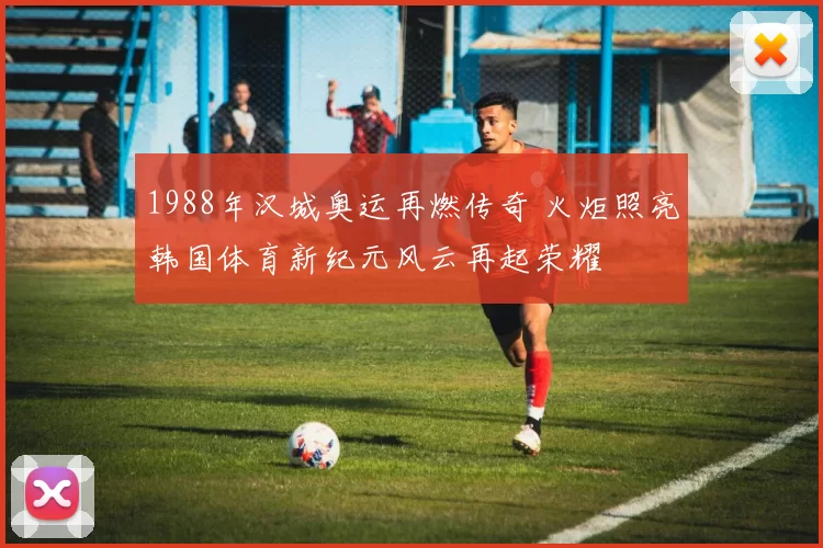1988年汉城奥运再燃传奇 火炬照亮韩国体育新纪元风云再起荣耀
