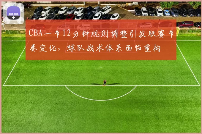 CBA一节12分钟规则调整引发联赛节奏变化,球队战术体系面临重构