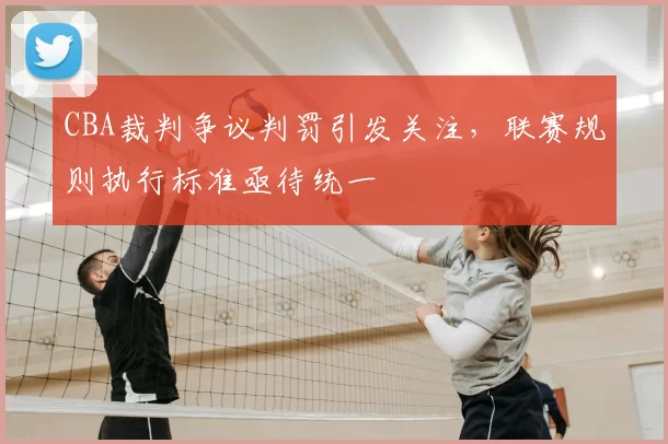 CBA裁判争议判罚引发关注，联赛规则执行标准亟待统一