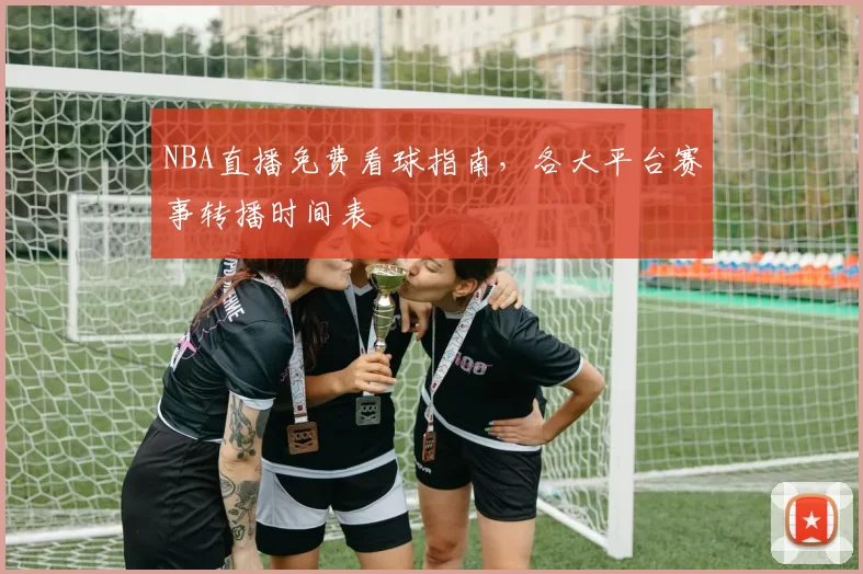 NBA直播免费看球指南，各大平台赛事转播时间表