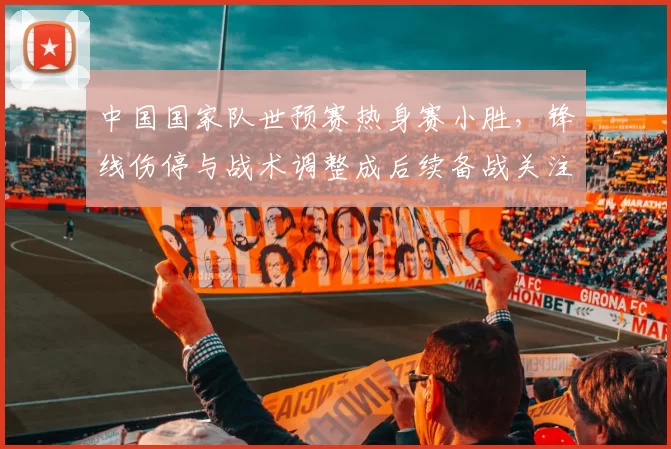 中国国家队世预赛热身赛小胜，锋线伤停与战术调整成后续备战关注点