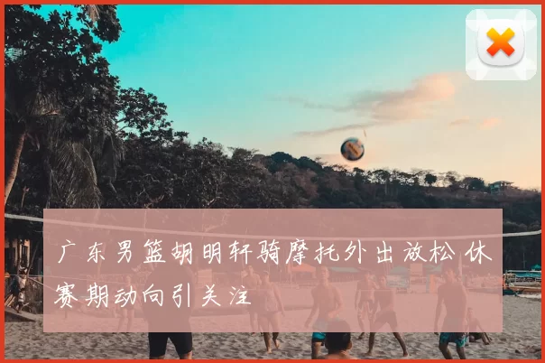 广东男篮胡明轩骑摩托外出放松 休赛期动向引关注