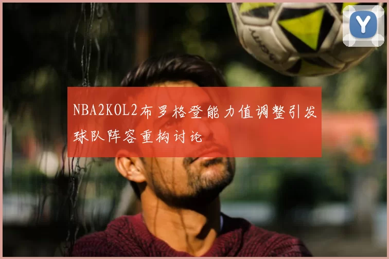 NBA2KOL2布罗格登能力值调整引发球队阵容重构讨论