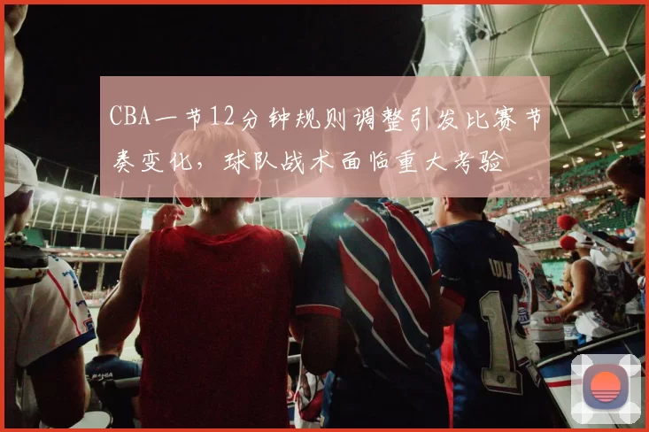 CBA一节12分钟规则调整引发比赛节奏变化，球队战术面临重大考验