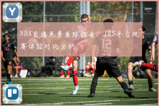 NBA直播免费看球指南，JRS平台观赛体验对比分析