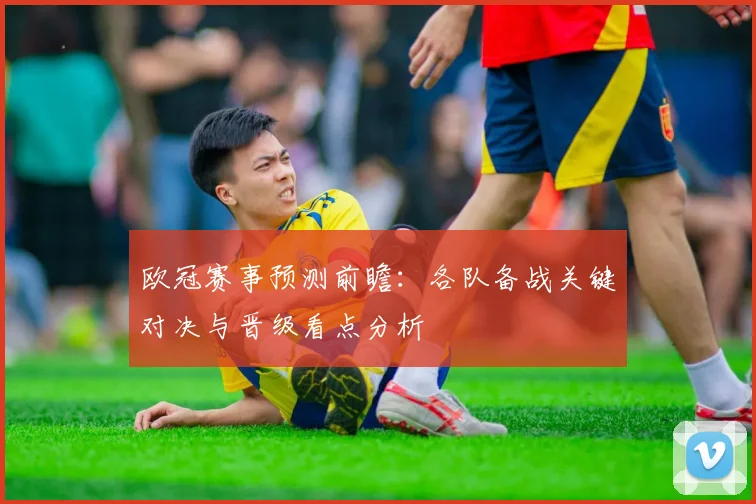 欧冠赛事预测前瞻：各队备战关键对决与晋级看点分析