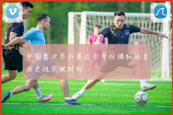 中国首次参加奥运会年份揭秘体育历史性突破时刻