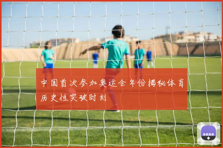 中国首次参加奥运会年份揭秘体育历史性突破时刻